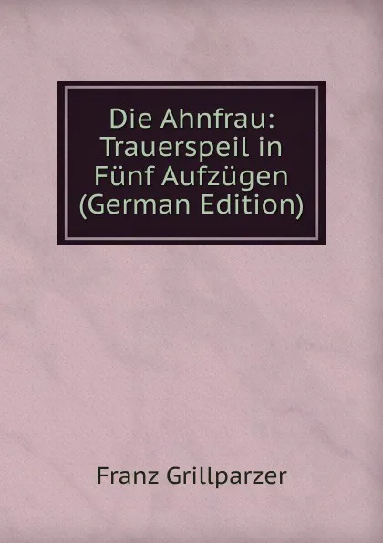 Обложка книги Die Ahnfrau: Trauerspeil in Funf Aufzugen (German Edition), Franz Grillparzer