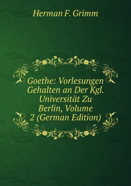 Обложка книги Goethe: Vorlesungen Gehalten an Der Kgl. Universitat Zu Berlin, Volume 2 (German Edition), Herman F. Grimm
