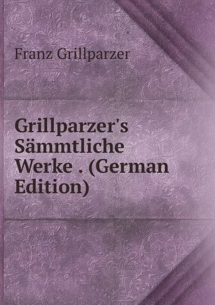 Обложка книги Grillparzer.s Sammtliche Werke . (German Edition), Franz Grillparzer