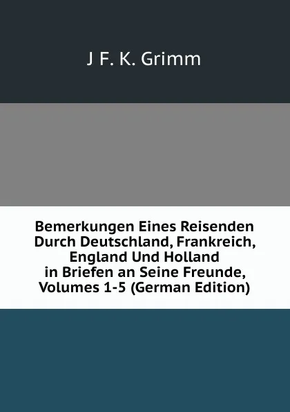 Обложка книги Bemerkungen Eines Reisenden Durch Deutschland, Frankreich, England Und Holland in Briefen an Seine Freunde, Volumes 1-5 (German Edition), J F. K. Grimm