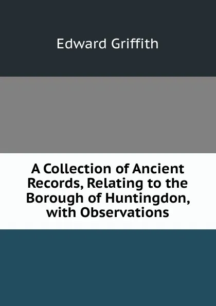 Обложка книги A Collection of Ancient Records, Relating to the Borough of Huntingdon, with Observations, Edward Griffith
