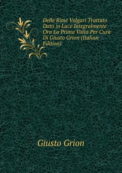 Обложка книги Delle Rime Volgari Trattato Dato in Luce Integralmente Ora La Prima Volta Per Cura Di Giusto Grion (Italian Edition), Giusto Grion