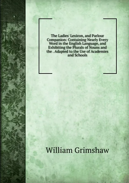 Обложка книги The Ladies. Lexicon, and Parlour Companion: Containing Nearly Every Word in the English Language, and Exhibiting the Plurals of Nouns and the . Adapted to the Use of Academies and Schools, William Grimshaw