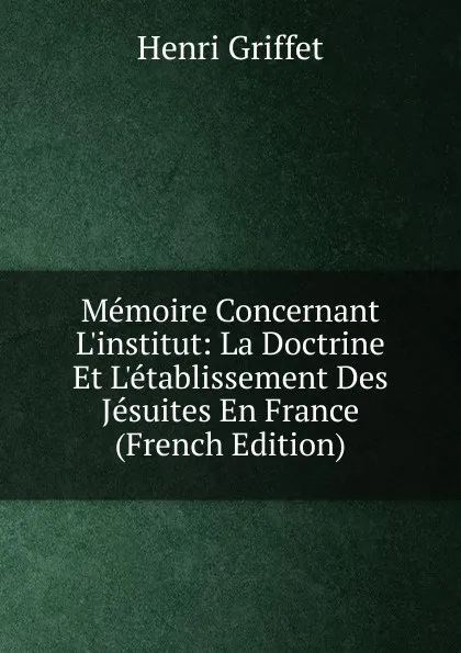 Обложка книги Memoire Concernant L.institut: La Doctrine Et L.etablissement Des Jesuites En France (French Edition), Henri Griffet