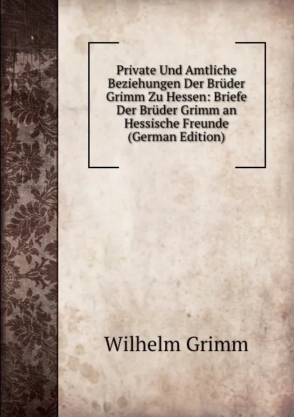 Обложка книги Private Und Amtliche Beziehungen Der Bruder Grimm Zu Hessen: Briefe Der Bruder Grimm an Hessische Freunde (German Edition), Brüder Grimm