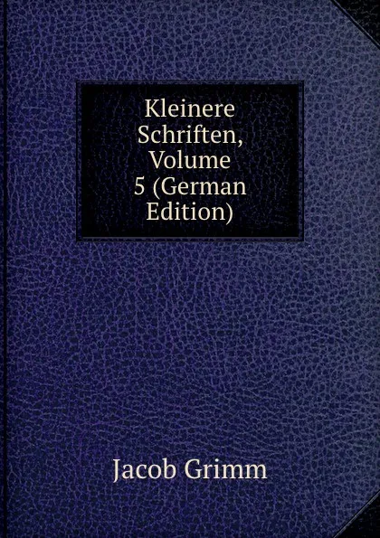 Обложка книги Kleinere Schriften, Volume 5 (German Edition), Jacob Grimm