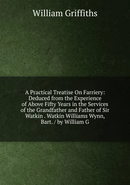 Обложка книги A Practical Treatise On Farriery: Deduced from the Experience of Above Fifty Years in the Services of the Grandfather and Father of Sir Watkin . Watkin Williams Wynn, Bart. / by William G, William Griffiths