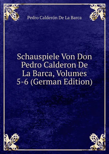 Обложка книги Schauspiele Von Don Pedro Calderon De La Barca, Volumes 5-6 (German Edition), Pedro Calderón de la Barca