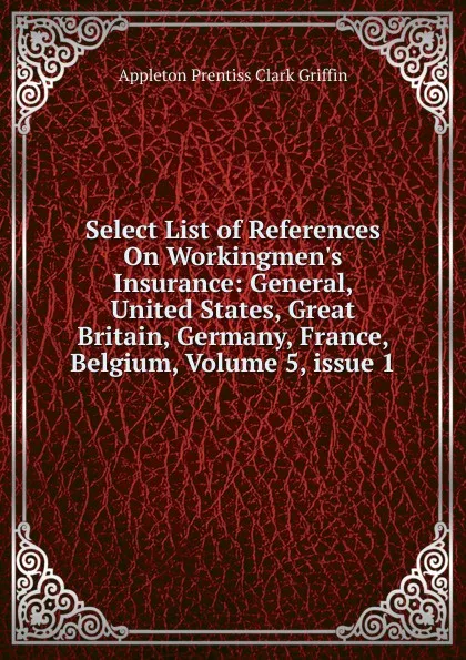 Обложка книги Select List of References On Workingmen.s Insurance: General, United States, Great Britain, Germany, France, Belgium, Volume 5,.issue 1, Griffin Appleton