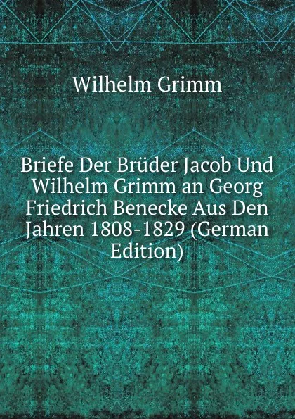 Обложка книги Briefe Der Bruder Jacob Und Wilhelm Grimm an Georg Friedrich Benecke Aus Den Jahren 1808-1829 (German Edition), Brüder Grimm