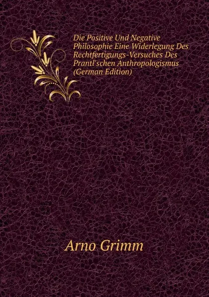 Обложка книги Die Positive Und Negative Philosophie Eine Widerlegung Des Rechtfertigungs-Versuches Des Prantl.schen Anthropologismus (German Edition), Arno Grimm