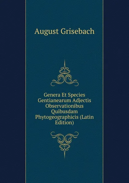 Обложка книги Genera Et Species Gentianearum Adjectis Observationibus Quibusdam Phytogeographicis (Latin Edition), August Grisebach