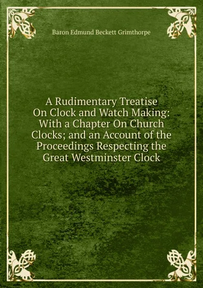 Обложка книги A Rudimentary Treatise On Clock and Watch Making: With a Chapter On Church Clocks; and an Account of the Proceedings Respecting the Great Westminster Clock, Edmund Beckett Grimthorpe