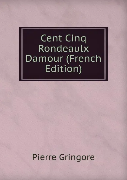 Обложка книги Cent Cinq Rondeaulx Damour (French Edition), Pierre Gringore