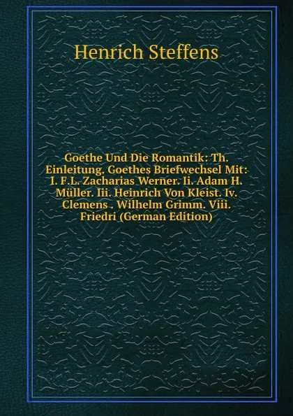 Обложка книги Goethe Und Die Romantik: Th. Einleitung. Goethes Briefwechsel Mit: I. F.L. Zacharias Werner. Ii. Adam H. Muller. Iii. Heinrich Von Kleist. Iv. Clemens . Wilhelm Grimm. Viii. Friedri (German Edition), Henrich Steffens