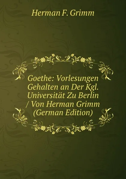 Обложка книги Goethe: Vorlesungen Gehalten an Der Kgl. Universitat Zu Berlin / Von Herman Grimm (German Edition), Herman F. Grimm