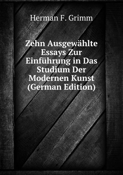 Обложка книги Zehn Ausgewahlte Essays Zur Einfuhrung in Das Studium Der Modernen Kunst (German Edition), Herman F. Grimm