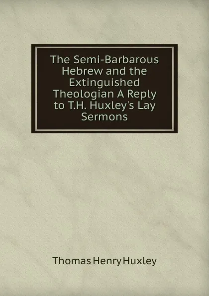 Обложка книги The Semi-Barbarous Hebrew and the Extinguished Theologian A Reply to T.H. Huxley.s Lay Sermons., Thomas Henry Huxley