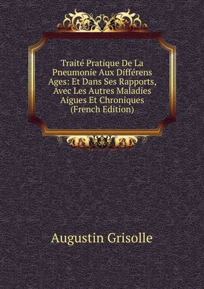 Обложка книги Traite Pratique De La Pneumonie Aux Differens Ages: Et Dans Ses Rapports, Avec Les Autres Maladies Aigues Et Chroniques (French Edition), Augustin Grisolle