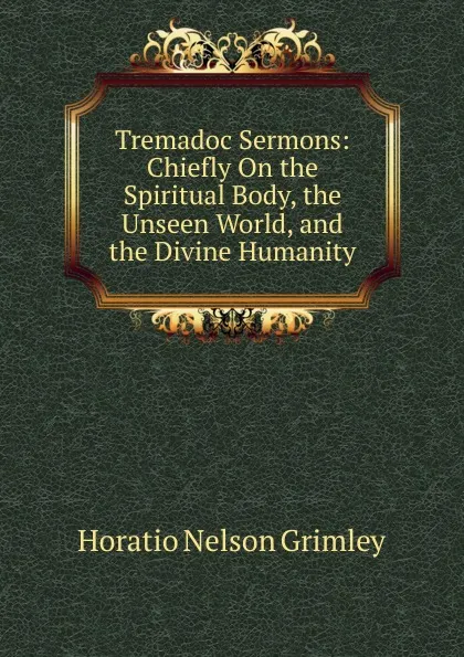 Обложка книги Tremadoc Sermons: Chiefly On the Spiritual Body, the Unseen World, and the Divine Humanity, Horatio Nelson Grimley