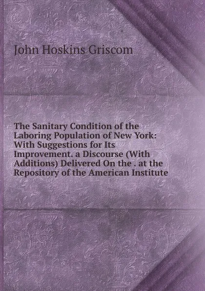 Обложка книги The Sanitary Condition of the Laboring Population of New York: With Suggestions for Its Improvement. a Discourse (With Additions) Delivered On the . at the Repository of the American Institute, John Hoskins Griscom