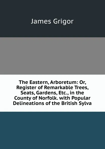 Обложка книги The Eastern, Arboretum: Or, Register of Remarkable Trees, Seats, Gardens, Etc., in the County of Norfolk. with Popular Delineations of the British Sylva, James Grigor