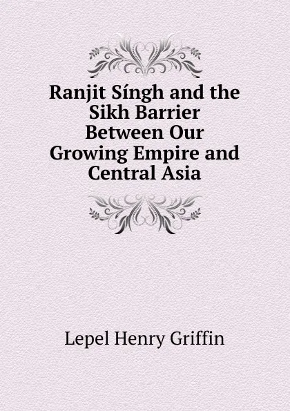 Обложка книги Ranjit Singh and the Sikh Barrier Between Our Growing Empire and Central Asia, Lepel Henry Griffin