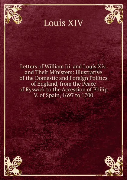 Обложка книги Letters of William Iii. and Louis Xiv. and Their Ministers: Illustrative of the Domestic and Foreign Politics of England, from the Peace of Ryswick to the Accession of Philip V. of Spain, 1697 to 1700, Louis XIV