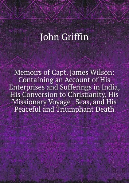 Обложка книги Memoirs of Capt. James Wilson: Containing an Account of His Enterprises and Sufferings in India, His Conversion to Christianity, His Missionary Voyage . Seas, and His Peaceful and Triumphant Death, John Griffin