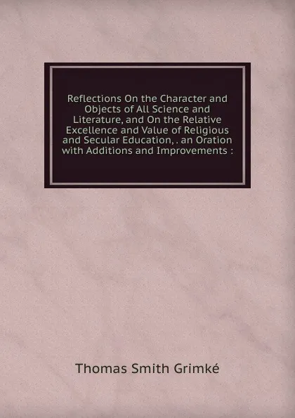 Обложка книги Reflections On the Character and Objects of All Science and Literature, and On the Relative Excellence and Value of Religious and Secular Education, . an Oration with Additions and Improvements :, Thomas Smith Grimké