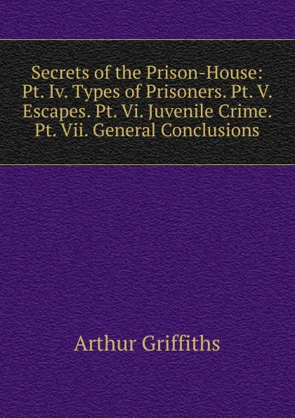 Обложка книги Secrets of the Prison-House: Pt. Iv. Types of Prisoners. Pt. V. Escapes. Pt. Vi. Juvenile Crime. Pt. Vii. General Conclusions, Griffiths Arthur