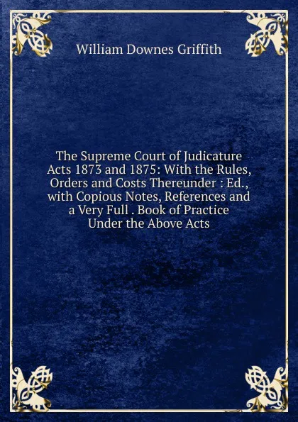 Обложка книги The Supreme Court of Judicature Acts 1873 and 1875: With the Rules, Orders and Costs Thereunder : Ed., with Copious Notes, References and a Very Full . Book of Practice Under the Above Acts, William Downes Griffith