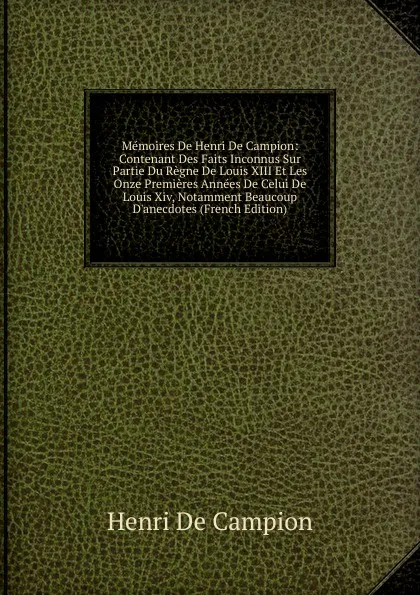 Обложка книги Memoires De Henri De Campion: Contenant Des Faits Inconnus Sur Partie Du Regne De Louis XIII Et Les Onze Premieres Annees De Celui De Louis Xiv, Notamment Beaucoup D.anecdotes (French Edition), Henri De Campion