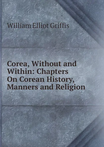 Обложка книги Corea, Without and Within: Chapters On Corean History, Manners and Religion, William Elliot Griffis