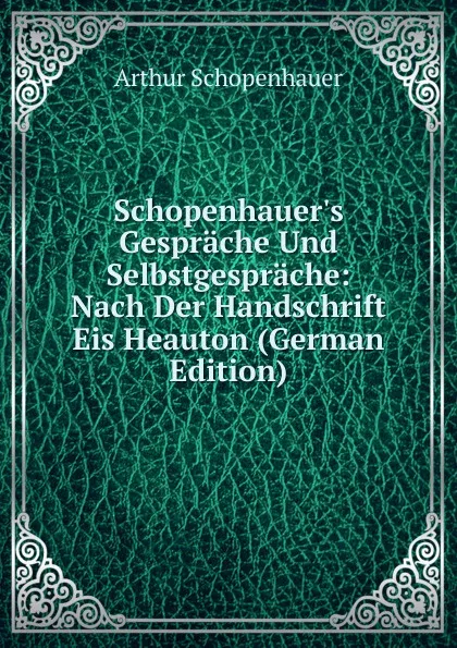 Обложка книги Schopenhauer.s Gesprache Und Selbstgesprache: Nach Der Handschrift Eis Heauton (German Edition), Артур Шопенгауэр