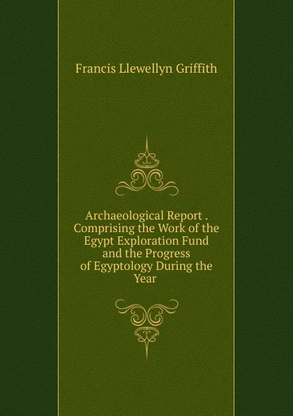 Обложка книги Archaeological Report . Comprising the Work of the Egypt Exploration Fund and the Progress of Egyptology During the Year ., Francis Llewellyn Griffith