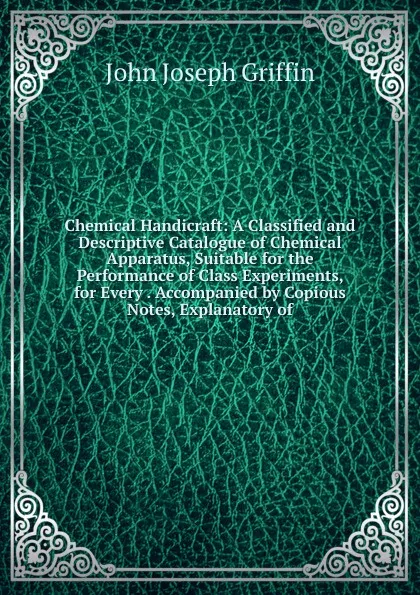 Обложка книги Chemical Handicraft: A Classified and Descriptive Catalogue of Chemical Apparatus, Suitable for the Performance of Class Experiments, for Every . Accompanied by Copious Notes, Explanatory of, John Joseph Griffin