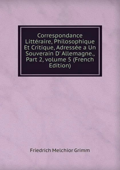 Обложка книги Correspondance Litteraire, Philosophique Et Critique, Adressee a Un Souverain D. Allemagne., Part 2,.volume 5 (French Edition), Friedrich Melchior Grimm