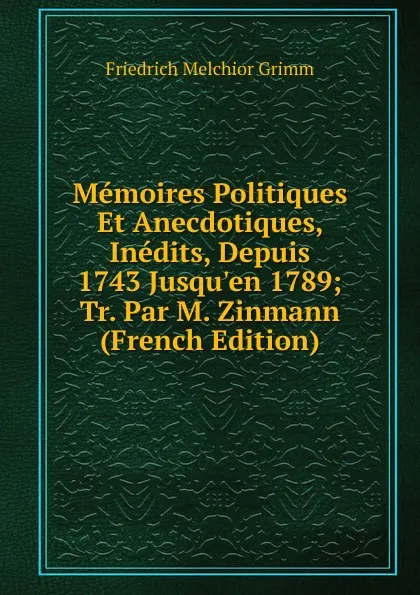 Обложка книги Memoires Politiques Et Anecdotiques, Inedits, Depuis 1743 Jusqu.en 1789; Tr. Par M. Zinmann (French Edition), Friedrich Melchior Grimm