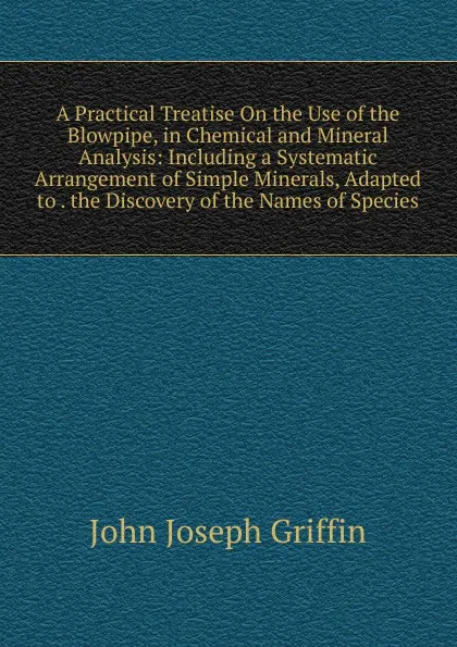 Обложка книги A Practical Treatise On the Use of the Blowpipe, in Chemical and Mineral Analysis: Including a Systematic Arrangement of Simple Minerals, Adapted to . the Discovery of the Names of Species, John Joseph Griffin