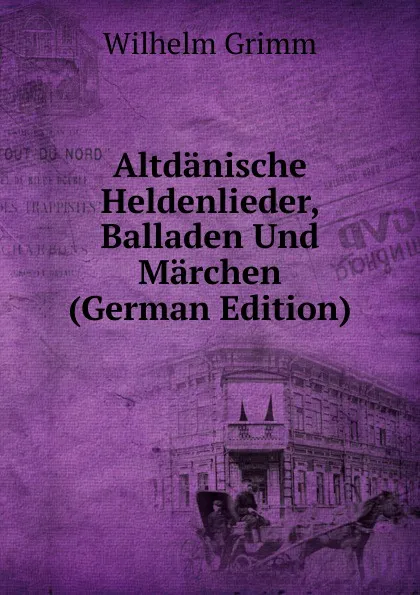 Обложка книги Altdanische Heldenlieder, Balladen Und Marchen (German Edition), Brüder Grimm