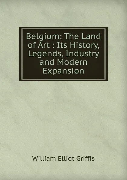 Обложка книги Belgium: The Land of Art : Its History, Legends, Industry and Modern Expansion, William Elliot Griffis