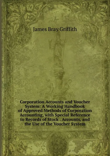 Обложка книги Corporation Accounts and Voucher System: A Working Handbook of Approved Methods of Corporation Accounting, with Special Reference to Records of Stock . Accounts, and the Use of the Voucher System, James Bray Griffith