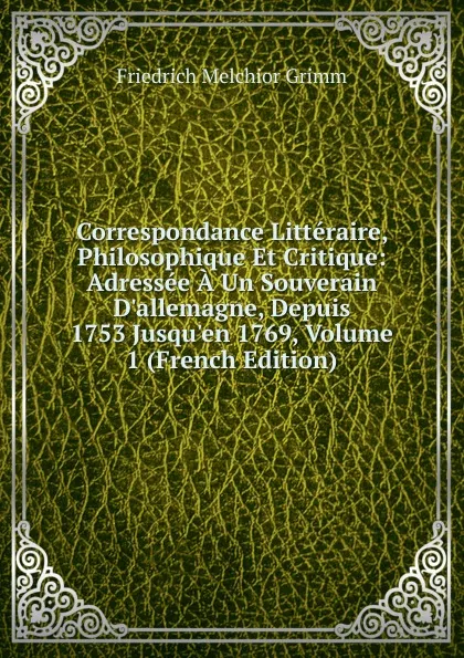 Обложка книги Correspondance Litteraire, Philosophique Et Critique: Adressee A Un Souverain D.allemagne, Depuis 1753 Jusqu.en 1769, Volume 1 (French Edition), Friedrich Melchior Grimm