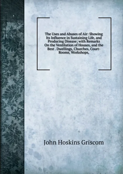 Обложка книги The Uses and Abuses of Air: Showing Its Influence in Sustaining Life, and Producing Disease; with Remarks On the Ventilation of Houses, and the Best . Dwellings, Churches, Court-Rooms, Workshops,, John Hoskins Griscom