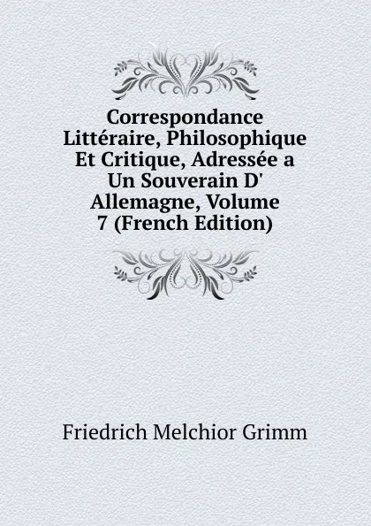 Обложка книги Correspondance Litteraire, Philosophique Et Critique, Adressee a Un Souverain D. Allemagne, Volume 7 (French Edition), Friedrich Melchior Grimm