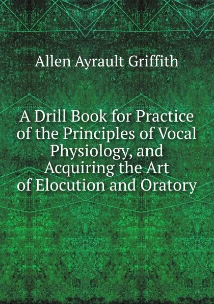 Обложка книги A Drill Book for Practice of the Principles of Vocal Physiology, and Acquiring the Art of Elocution and Oratory, Allen Ayrault Griffith