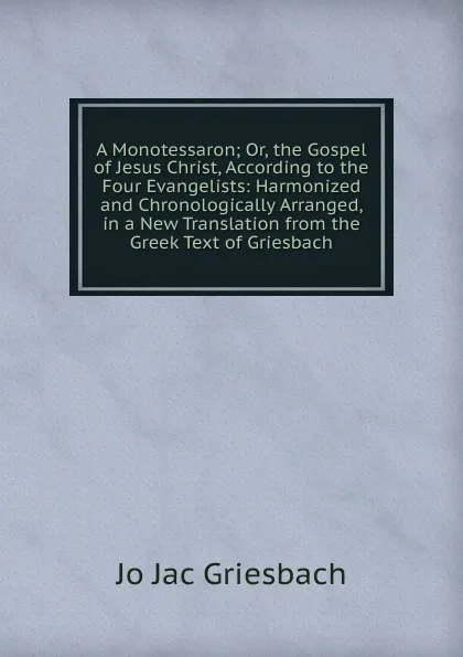 Обложка книги A Monotessaron; Or, the Gospel of Jesus Christ, According to the Four Evangelists: Harmonized and Chronologically Arranged, in a New Translation from the Greek Text of Griesbach, Jo Jac Griesbach