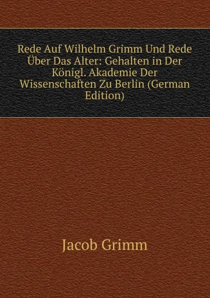 Обложка книги Rede Auf Wilhelm Grimm Und Rede Uber Das Alter: Gehalten in Der Konigl. Akademie Der Wissenschaften Zu Berlin (German Edition), Jacob Grimm