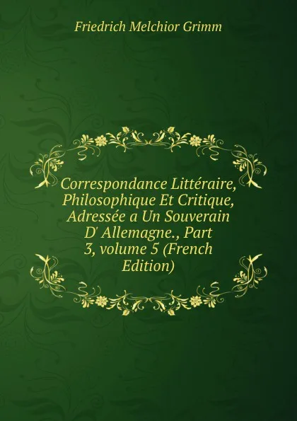 Обложка книги Correspondance Litteraire, Philosophique Et Critique, Adressee a Un Souverain D. Allemagne., Part 3,.volume 5 (French Edition), Friedrich Melchior Grimm